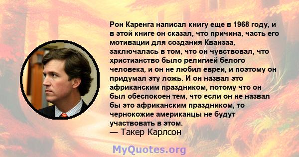 Рон Каренга написал книгу еще в 1968 году, и в этой книге он сказал, что причина, часть его мотивации для создания Кванзаа, заключалась в том, что он чувствовал, что христианство было религией белого человека, и он не