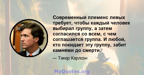 Современный племенс левых требует, чтобы каждый человек выбирал группу, а затем согласился со всем, с чем соглашается группа. И любой, кто покидает эту группу, забит камнями до смерти.