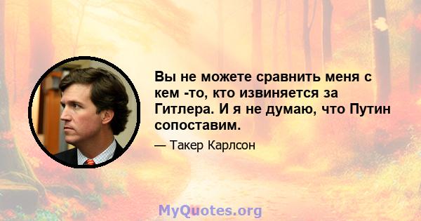 Вы не можете сравнить меня с кем -то, кто извиняется за Гитлера. И я не думаю, что Путин сопоставим.