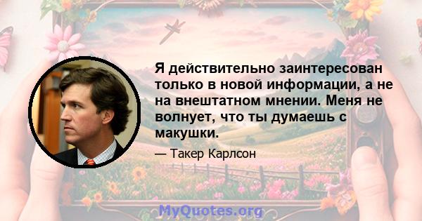 Я действительно заинтересован только в новой информации, а не на внештатном мнении. Меня не волнует, что ты думаешь с макушки.