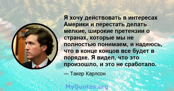 Я хочу действовать в интересах Америки и перестать делать мелкие, широкие претензии о странах, которые мы не полностью понимаем, и надеюсь, что в конце концов все будет в порядке. Я видел, что это произошло, и это не