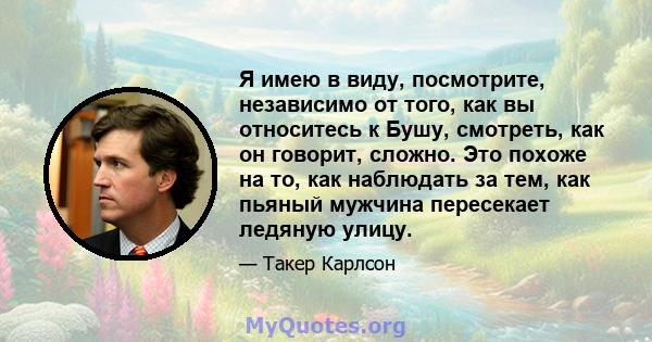 Я имею в виду, посмотрите, независимо от того, как вы относитесь к Бушу, смотреть, как он говорит, сложно. Это похоже на то, как наблюдать за тем, как пьяный мужчина пересекает ледяную улицу.