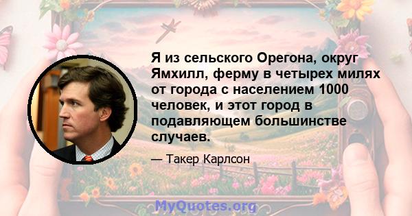 Я из сельского Орегона, округ Ямхилл, ферму в четырех милях от города с населением 1000 человек, и этот город в подавляющем большинстве случаев.