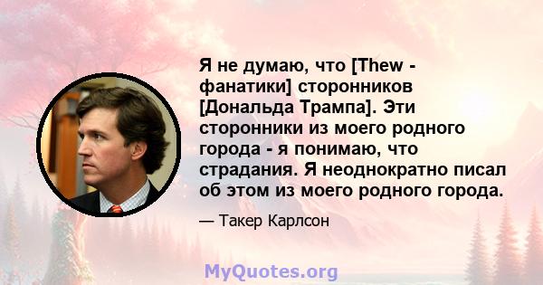 Я не думаю, что [Thew - фанатики] сторонников [Дональда Трампа]. Эти сторонники из моего родного города - я понимаю, что страдания. Я неоднократно писал об этом из моего родного города.