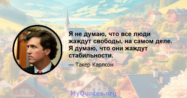 Я не думаю, что все люди жаждут свободы, на самом деле. Я думаю, что они жаждут стабильности.