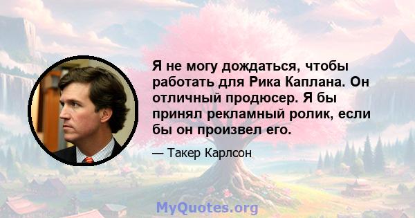 Я не могу дождаться, чтобы работать для Рика Каплана. Он отличный продюсер. Я бы принял рекламный ролик, если бы он произвел его.