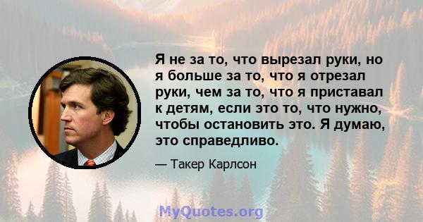 Я не за то, что вырезал руки, но я больше за то, что я отрезал руки, чем за то, что я приставал к детям, если это то, что нужно, чтобы остановить это. Я думаю, это справедливо.