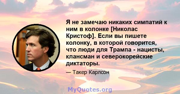 Я не замечаю никаких симпатий к ним в колонке [Николас Кристоф]. Если вы пишете колонку, в которой говорится, что люди для Трампа - нацисты, клансман и северокорейские диктаторы.