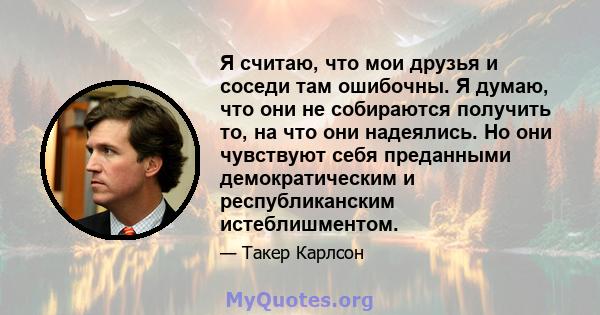 Я считаю, что мои друзья и соседи там ошибочны. Я думаю, что они не собираются получить то, на что они надеялись. Но они чувствуют себя преданными демократическим и республиканским истеблишментом.