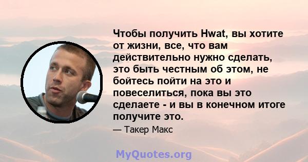 Чтобы получить Hwat, вы хотите от жизни, все, что вам действительно нужно сделать, это быть честным об этом, не бойтесь пойти на это и повеселиться, пока вы это сделаете - и вы в конечном итоге получите это.