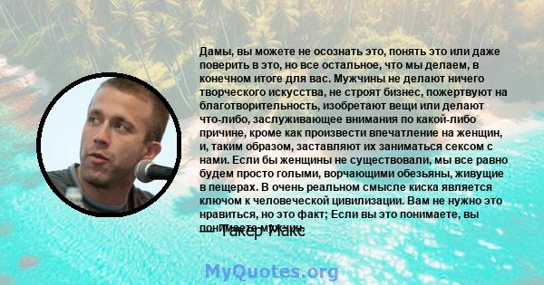 Дамы, вы можете не осознать это, понять это или даже поверить в это, но все остальное, что мы делаем, в конечном итоге для вас. Мужчины не делают ничего творческого искусства, не строят бизнес, пожертвуют на