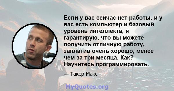 Если у вас сейчас нет работы, и у вас есть компьютер и базовый уровень интеллекта, я гарантирую, что вы можете получить отличную работу, заплатив очень хорошо, менее чем за три месяца. Как? Научитесь программировать.