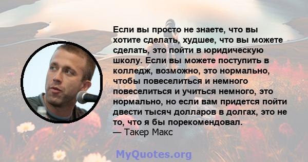 Если вы просто не знаете, что вы хотите сделать, худшее, что вы можете сделать, это пойти в юридическую школу. Если вы можете поступить в колледж, возможно, это нормально, чтобы повеселиться и немного повеселиться и