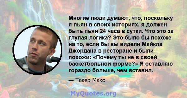 Многие люди думают, что, поскольку я пьян в своих историях, я должен быть пьян 24 часа в сутки. Что это за глупая логика? Это было бы похоже на то, если бы вы видели Майкла Джордана в ресторане и были похожи: «Почему ты 