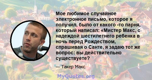 Мое любимое случайное электронное письмо, которое я получил, было от какого -то парня, который написал: «Мистер Макс, с надеждой шестилетнего ребенка в ночь перед Рождеством, спрашивая о Санте, я задаю тот же вопрос: вы 