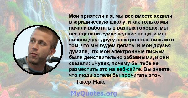 Мои приятели и я, мы все вместе ходили в юридическую школу, и как только мы начали работать в разных городах, мы все сделали сумасшедшие вещи, и мы писали друг другу электронные письма о том, что мы будем делать. И мои