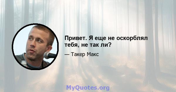 Привет. Я еще не оскорблял тебя, не так ли?