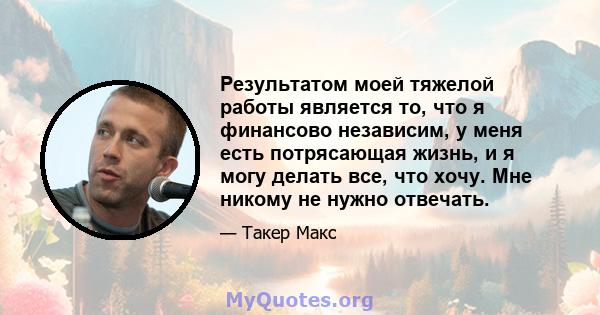 Результатом моей тяжелой работы является то, что я финансово независим, у меня есть потрясающая жизнь, и я могу делать все, что хочу. Мне никому не нужно отвечать.