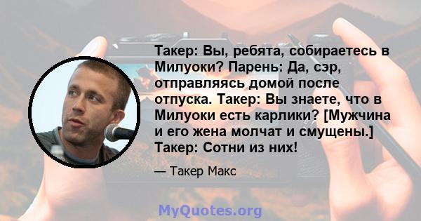 Такер: Вы, ребята, собираетесь в Милуоки? Парень: Да, сэр, отправляясь домой после отпуска. Такер: Вы знаете, что в Милуоки есть карлики? [Мужчина и его жена молчат и смущены.] Такер: Сотни из них!