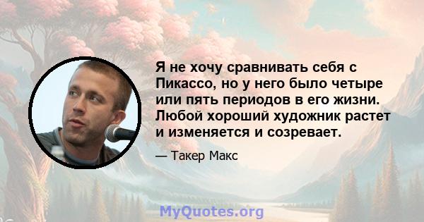 Я не хочу сравнивать себя с Пикассо, но у него было четыре или пять периодов в его жизни. Любой хороший художник растет и изменяется и созревает.