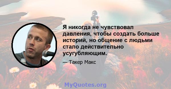 Я никогда не чувствовал давления, чтобы создать больше историй, но общение с людьми стало действительно усугубляющим.