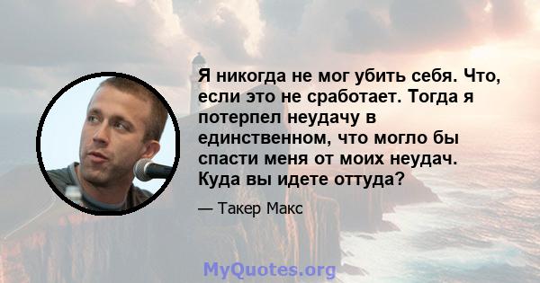 Я никогда не мог убить себя. Что, если это не сработает. Тогда я потерпел неудачу в единственном, что могло бы спасти меня от моих неудач. Куда вы идете оттуда?