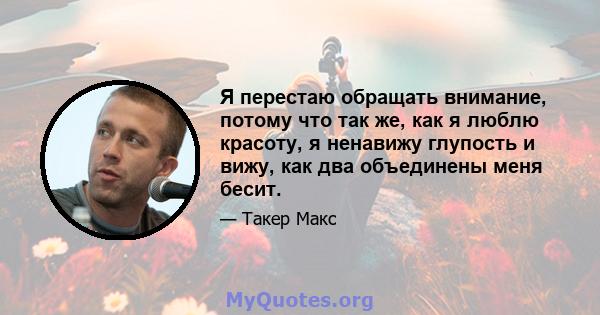 Я перестаю обращать внимание, потому что так же, как я люблю красоту, я ненавижу глупость и вижу, как два объединены меня бесит.