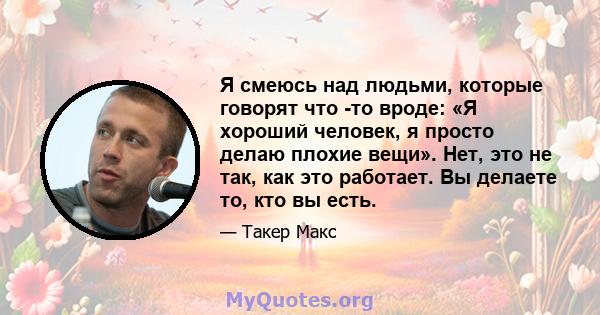 Я смеюсь над людьми, которые говорят что -то вроде: «Я хороший человек, я просто делаю плохие вещи». Нет, это не так, как это работает. Вы делаете то, кто вы есть.