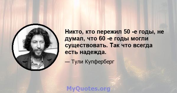 Никто, кто пережил 50 -е годы, не думал, что 60 -е годы могли существовать. Так что всегда есть надежда.