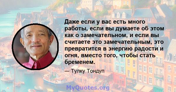 Даже если у вас есть много работы, если вы думаете об этом как о замечательном, и если вы считаете это замечательным, это превратится в энергию радости и огня, вместо того, чтобы стать бременем.