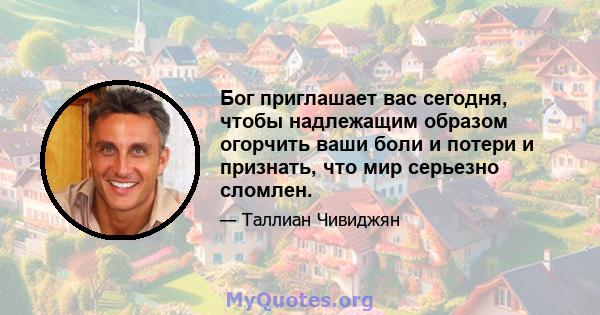 Бог приглашает вас сегодня, чтобы надлежащим образом огорчить ваши боли и потери и признать, что мир серьезно сломлен.