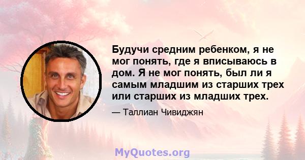 Будучи средним ребенком, я не мог понять, где я вписываюсь в дом. Я не мог понять, был ли я самым младшим из старших трех или старших из младших трех.