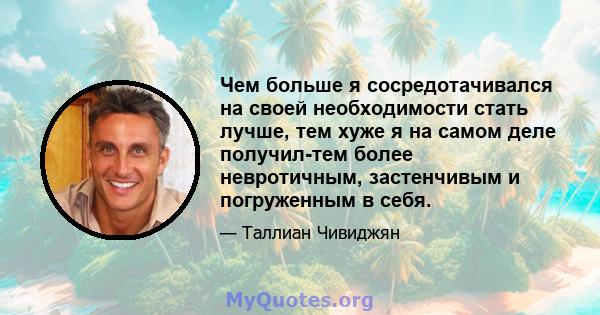 Чем больше я сосредотачивался на своей необходимости стать лучше, тем хуже я на самом деле получил-тем более невротичным, застенчивым и погруженным в себя.