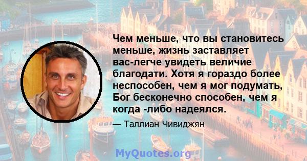 Чем меньше, что вы становитесь меньше, жизнь заставляет вас-легче увидеть величие благодати. Хотя я гораздо более неспособен, чем я мог подумать, Бог бесконечно способен, чем я когда -либо надеялся.