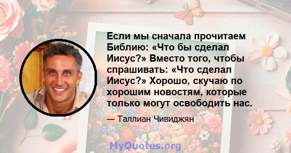 Если мы сначала прочитаем Библию: «Что бы сделал Иисус?» Вместо того, чтобы спрашивать: «Что сделал Иисус?» Хорошо, скучаю по хорошим новостям, которые только могут освободить нас.