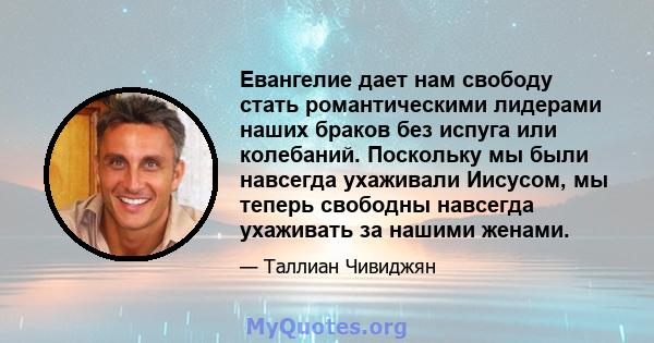 Евангелие дает нам свободу стать романтическими лидерами наших браков без испуга или колебаний. Поскольку мы были навсегда ухаживали Иисусом, мы теперь свободны навсегда ухаживать за нашими женами.