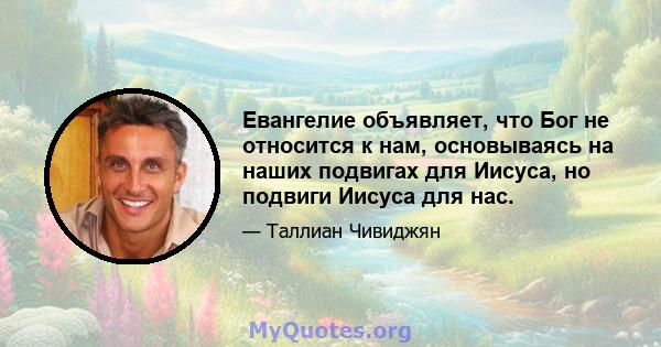 Евангелие объявляет, что Бог не относится к нам, основываясь на наших подвигах для Иисуса, но подвиги Иисуса для нас.