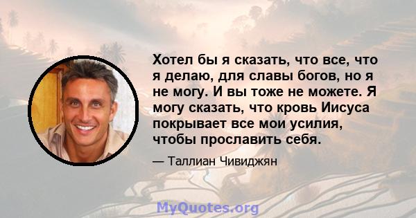 Хотел бы я сказать, что все, что я делаю, для славы богов, но я не могу. И вы тоже не можете. Я могу сказать, что кровь Иисуса покрывает все мои усилия, чтобы прославить себя.