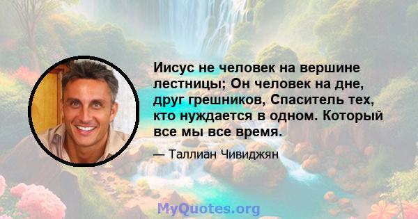 Иисус не человек на вершине лестницы; Он человек на дне, друг грешников, Спаситель тех, кто нуждается в одном. Который все мы все время.