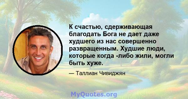 К счастью, сдерживающая благодать Бога не дает даже худшего из нас совершенно развращенным. Худшие люди, которые когда -либо жили, могли быть хуже.