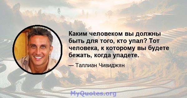 Каким человеком вы должны быть для того, кто упал? Тот человека, к которому вы будете бежать, когда упадете.