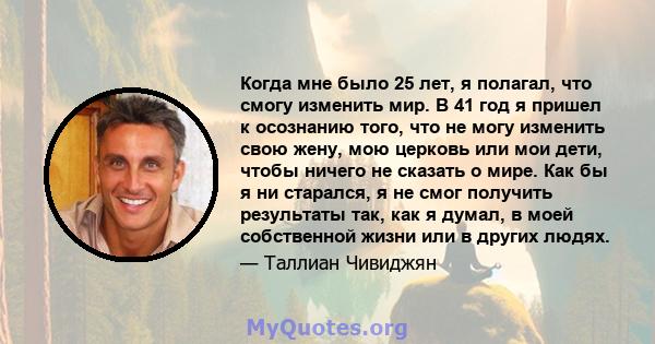 Когда мне было 25 лет, я полагал, что смогу изменить мир. В 41 год я пришел к осознанию того, что не могу изменить свою жену, мою церковь или мои дети, чтобы ничего не сказать о мире. Как бы я ни старался, я не смог