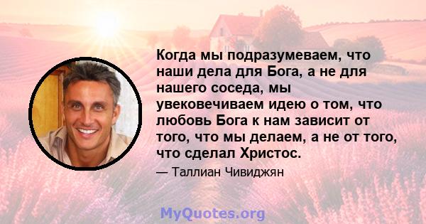 Когда мы подразумеваем, что наши дела для Бога, а не для нашего соседа, мы увековечиваем идею о том, что любовь Бога к нам зависит от того, что мы делаем, а не от того, что сделал Христос.