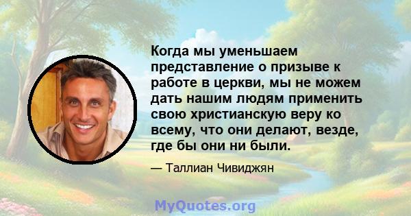 Когда мы уменьшаем представление о призыве к работе в церкви, мы не можем дать нашим людям применить свою христианскую веру ко всему, что они делают, везде, где бы они ни были.