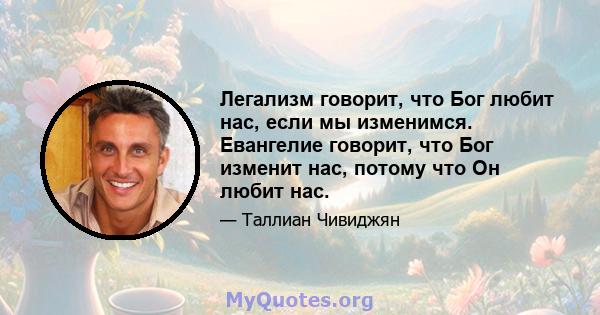 Легализм говорит, что Бог любит нас, если мы изменимся. Евангелие говорит, что Бог изменит нас, потому что Он любит нас.