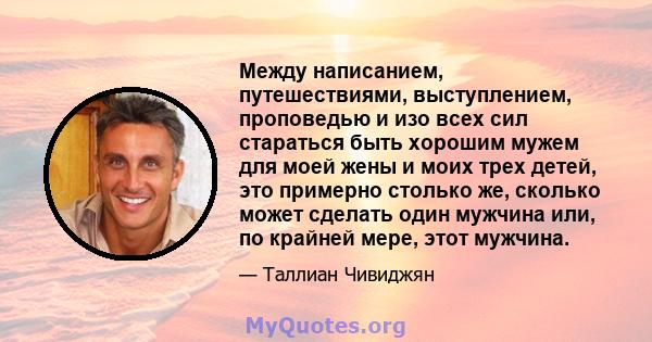 Между написанием, путешествиями, выступлением, проповедью и изо всех сил стараться быть хорошим мужем для моей жены и моих трех детей, это примерно столько же, сколько может сделать один мужчина или, по крайней мере,