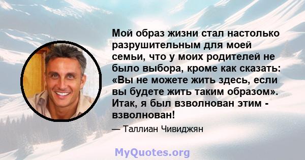 Мой образ жизни стал настолько разрушительным для моей семьи, что у моих родителей не было выбора, кроме как сказать: «Вы не можете жить здесь, если вы будете жить таким образом». Итак, я был взволнован этим -