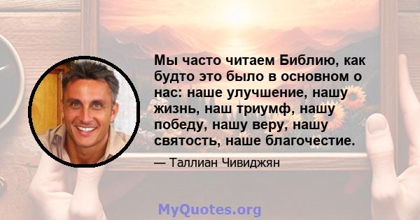 Мы часто читаем Библию, как будто это было в основном о нас: наше улучшение, нашу жизнь, наш триумф, нашу победу, нашу веру, нашу святость, наше благочестие.