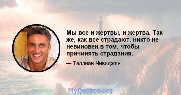 Мы все и жертвы, и жертва. Так же, как все страдают, никто не невиновен в том, чтобы причинять страдания.