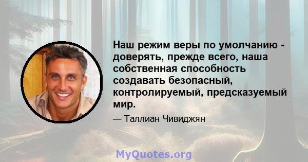 Наш режим веры по умолчанию - доверять, прежде всего, наша собственная способность создавать безопасный, контролируемый, предсказуемый мир.